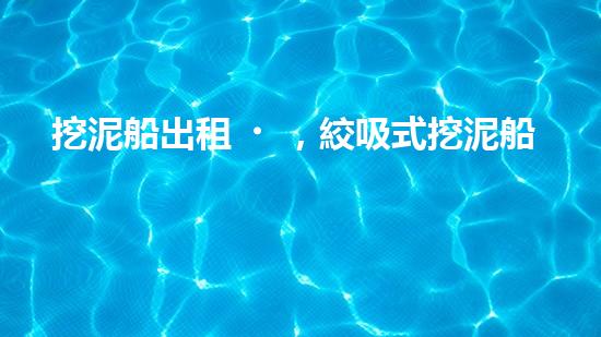 挖泥船出租，絞吸式挖泥船租賃價(jià)格